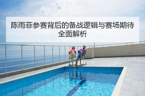 陈雨菲参赛背后的备战逻辑与赛场期待全面解析