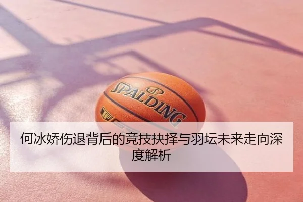 何冰娇伤退背后的竞技抉择与羽坛未来走向深度解析