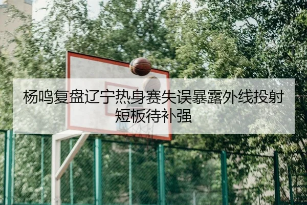 杨鸣复盘辽宁热身赛失误暴露外线投射短板待补强