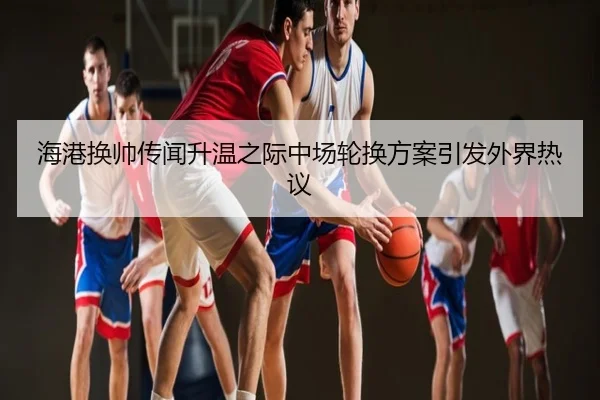海港换帅传闻升温之际中场轮换方案引发外界热议