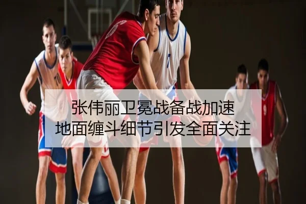 张伟丽卫冕战备战加速 地面缠斗细节引发全面关注