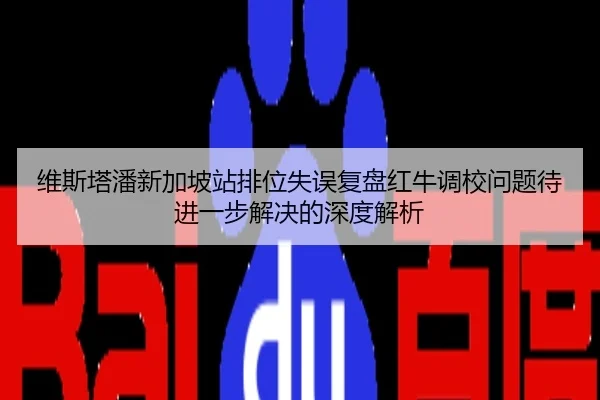维斯塔潘新加坡站排位失误复盘红牛调校问题待进一步解决的深度解析